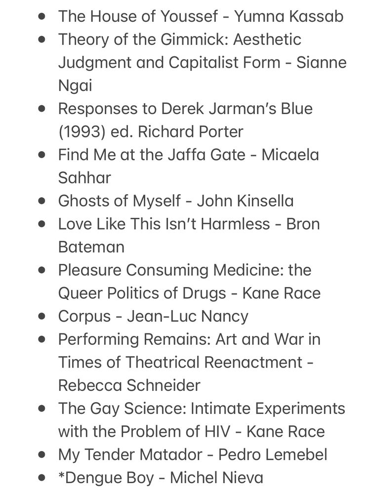 * The House of Youssef - Yumna Kassab
* Theory of the Gimmick: Aesthetic Judgment and Capitalist Form - Sianne Ngai
* Responses to Derek Jarman’s Blue (1993) ed. Richard Porter
* Find Me at the Jaffa Gate - Micaela Sahhar
* Ghosts of Myself - John Kinsella
* Love Like This Isn’t Harmless - Bron Bateman 
* Pleasure Consuming Medicine: the Queer Politics of Drugs - Kane Race
* Corpus - Jean-Luc Nancy
* Performing Remains: Art and War in Times of Theatrical Reenactment - Rebecca Schneider 
* The Gay Science: Intimate Experiments with the Problem of HIV - Kane Race 
* My Tender Matador - Pedro Lemebel 
* *Dengue Boy - Michel Nieva 
* Nock Loose - Patrick Marlborough 
* Time Remaining - James McCourt 
* *Held - Anne Michaels 
* On Touching Jean-Luc Nancy - Jacques Derrida 
* Our New Gods - Thomas Vowles 
* The Body in French Queer Thought from Wittig to Preciado: Queer Permeability - Elliot Evans
* *The Palace on the Higher Hill - Karim Kattan 
* *I have brought you a severed hand - Ghayath Almadhoun
* we are nowhere and it’s now. - Mikael Johani
* The Stone of Laughter - Hoda Barakat
* I Am A Human Being - Jackson Nieuwland
* RAW: PrEP, Pedagogy, and the Politics of Barebacking ed. Ricky Varghese