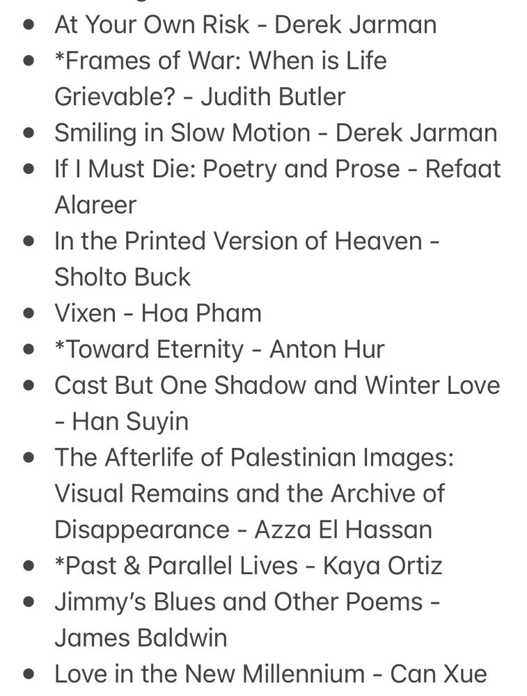 * Fog & Car - Eugene Lim 
* Washes, Prays - Noor Naga 
* Burden of Ashes - Justin Chin
* *Tolerance is a Wasteland: Palestine and the Culture of Denial - Saree Makdisi 
* Vague predictions and prophecies - Daisuke Shen 
* Performing Mourning: Laments in Contemporary Art - Guy Cools 
* The Waves - Virginia Woolf 
* Where Is Ana Mendieta?: Identity, Performativity, and Exile - Jane Blocker
* In Inheritance of Drowning - Dorsia Smith Silva 
* The South - Tash Aw
* Crybaby - Mabel Gibson
* Romeo & Seahorse - Nikolaj Tange Lange 
* *One Day, Everyone Will Have Always Been Against This - Omar El Akkad 
* At Your Own Risk - Derek Jarman 
* *Frames of War: When is Life Grievable? - Judith Butler 
* Smiling in Slow Motion - Derek Jarman 
* If I Must Die: Poetry and Prose - Refaat Alareer 
* In the Printed Version of Heaven - Sholto Buck
* Vixen - Hoa Pham 
* *Toward Eternity - Anton Hur 
* Cast But One Shadow and Winter Love - Han Suyin 
* The Afterlife of Palestinian Images: Visual Remains and the Archive of Disappearance - Azza El Hassan 
* *Past & Parallel Lives - Kaya Ortiz
* Jimmy’s Blues and Other Poems - James Baldwin 
* Love in the New Millennium - Can Xue