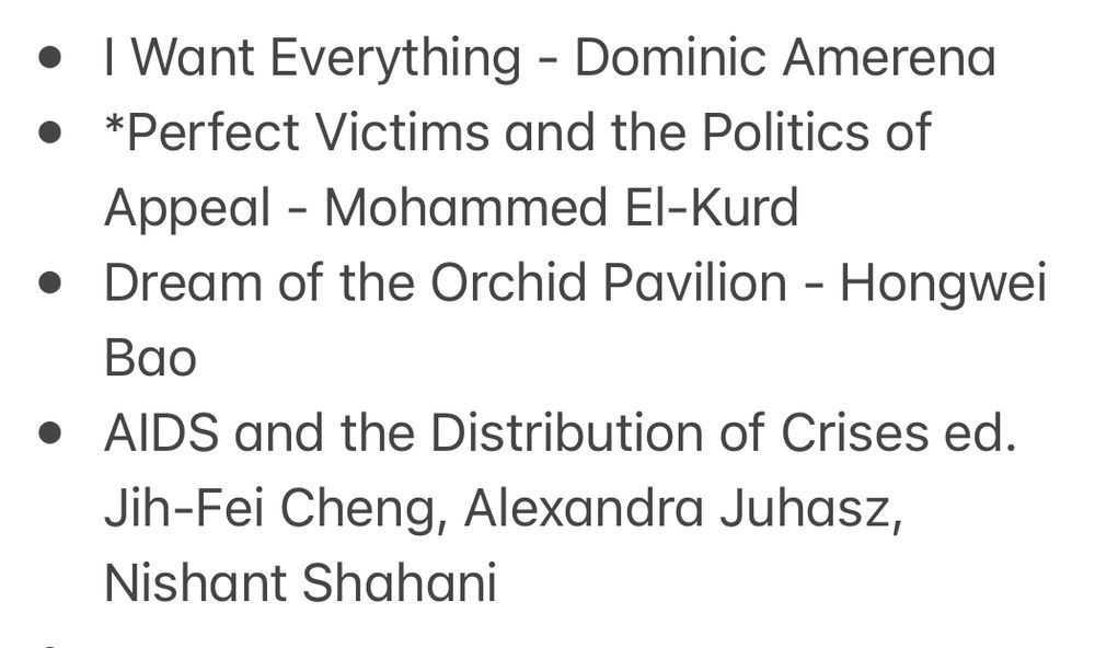 * I Want Everything - Dominic Amerena 
* *Perfect Victims and the Politics of Appeal - Mohammed El-Kurd
* Dream of the Orchid Pavilion - Hongwei Bao 
* AIDS and the Distribution of Crises ed. Jih-Fei Cheng, Alexandra Juhasz, Nishant Shahani