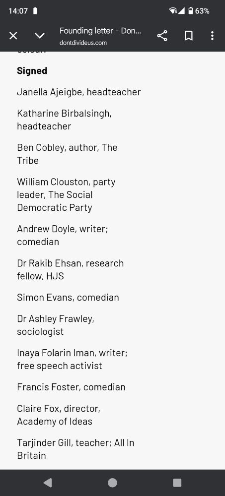 Signatories are lots of right wing culture warriors: 

Janella Ajeigbe, headteacher

Katharine Birbalsingh, headteacher

Ben Cobley, author, The Tribe

William Clouston, party leader, The Social Democratic Party

Andrew Doyle, writer; comedian

Dr Rakib Ehsan, research fellow, HJS

Simon Evans, comedian

Dr Ashley Frawley, sociologist

Inaya Folarin Iman, writer; free speech activist

Francis Foster, comedian

Claire Fox, director, Academy of Ideas

Tarjinder Gill, teacher; All In Britain

Manick Govinda, independent arts consultant

Ben Habib, businessman; co-founder, Unlocked; former MEP

Courtney Hamilton, writer

Ash Hirani, South East Hindu Association

Ed Husain, author The House of Islam: A Global History

Ike Ijeh, architect; writer

Christina Jordan, former MEP, South West England

Esther K, YouTuber; author, Graduating Into Adulthood

Lesley Katon, campaigner; creative & communications director

Ramsha Khan, student journalist

Vishal Khatri, aviation professional

Konstantin Kisin, comedian

Kulvinder Singh Manik, GP

Patsy Murrell, Project Manager

Mercy Muroki, political commentator; student

Masimba Musodza, writer

Sarah Peace, artist

Bhimji Pindoria, president, South East Hindu Association

Helen Pluckrose, editor-in-chief, Areo

Calvin Robinson, school leader; teacher

Dr Alka Sehgal Cuthbert, educator; writer

Elizabeth Smith, writer

Professor Doug Stokes, director, Centre for Advanced International Studies

Zuby, musician; rapper; podcast host; author