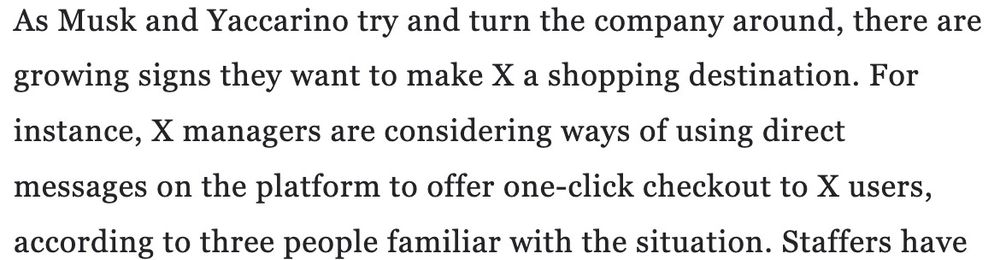Screenshot of text: "As Musk and Yaccarino try and turn the company around, there are growing signs they want to make X a shopping destination. For instance, X managers are considering ways of using direct messages on the platform to offer one-click checkout to X users, according to three people familiar with the situation."