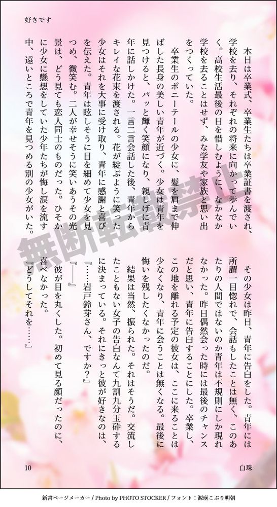 　本日は卒業式、卒業生たちは卒業証書を渡され、学校を去り、それぞれの将来に向かって歩んでいく。高校生活最後の日を惜しむように、なかなか学校を去ることはせず、みな学友や家族と思い出をつくっていた。
卒業生のポニーテールの少女に、髪を肩まで伸ばした長身の美しい青年が近づく。少女は青年を見つけると、パッと輝く笑顔になり、親しげに青年に話しかけた。一言二言会話した後、青年からキレイな花束を渡される。花が綻ぶように笑った少女はそれを大事に受け取り、青年に感謝と喜びを伝えた。青年は眩しそうに目を細めて少女を見つめ、微笑む。二人が幸せそうに笑いあうその光景は、どう見ても恋人同士のものだった。ひそかに少女に懸想をしていた少年たちが悔し涙を流す中、遠いところで青年を見つめる別の少女がいた。
その少女は昨日、青年に告白をした。青年には所謂一目惚れで、会話もしたことは無く、このあたりの人間ではないのか青年は不規則にしか現れなかった。昨日偶然会った時には最後のチャンスだと思い、青年に告白することにした。卒業し、この地を離れる予定の彼女は、ここに来ることは少なくなり、青年に会うことは無くなる。最後に悔いを残したくなかったのだ。
　結果は当然、振られた。それはそうだ。交流したこともない女子の告白なんて九割九分玉砕するに決まっている。それにきっと彼が好きなのは、
『……岩戸鈴芽さん、ですか？』
『──』
　彼が目を丸くした。初めて見る顔だったのに、喜べなかった。
『どうしてそれを……』
