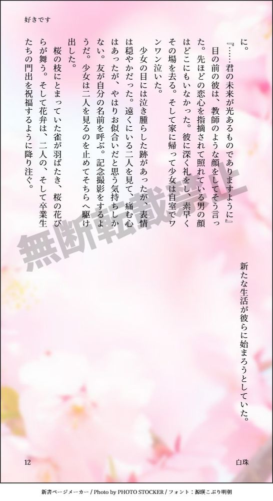 『……君の未来が光あるものでありますように』
　目の前の彼は、教師のような顔をしてそう言った。先ほどの恋心を指摘されて照れている男の顔はどこにもいなかった。彼に深く礼をし、素早くその場を去る。そして家に帰って少女は自室でワンワン泣いた。
　少女の目には泣き腫らした跡があったが、表情は穏やかだった。遠くにいる二人を見て、痛む心はあったが、やはりお似合いだと思う気持ちしかない。友が自分の名前を呼ぶ。記念撮影をするようだ。少女は二人を見るのを止めてそちらへ駆け出した。
　桜の枝にとまっていた雀が羽ばたき、桜の花びらが舞う。そして花弁は、二人の、そして卒業生たちの門出を祝福するように降り注ぐ。
　新たな生活が彼らに始まろうとしていた。
