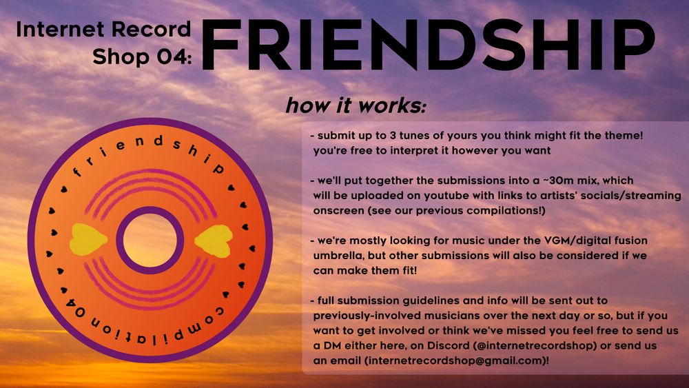 text over a picture of a vibrant sunset, with a vinyl shaped logo to the left. the text reads:

'internet record shop 03: FRIENDSHIP

how it works:

- submit up to 3 tunes of yours you think might fit the theme!
  you're free to interpret it however you want
- we'll put together the submissions into a ~30m mix, which
  will be uploaded on youtube with links to artists' socials/streaming
  onscreen (see our previous compilations!)
- we're mostly looking for music under the VGM/digital fusion
  umbrella, but other submissions will also be considered if we
  can make them fit!
- full submission guidelines and info will be sent out to
  previously-involved musicians over the next day or so, but if you
  want to get involved or think we've missed you feel free to send us
  a DM either here, on Discord (@internetrecordshop) or send us
  an email (internetrecordshop@gmail.com)!'