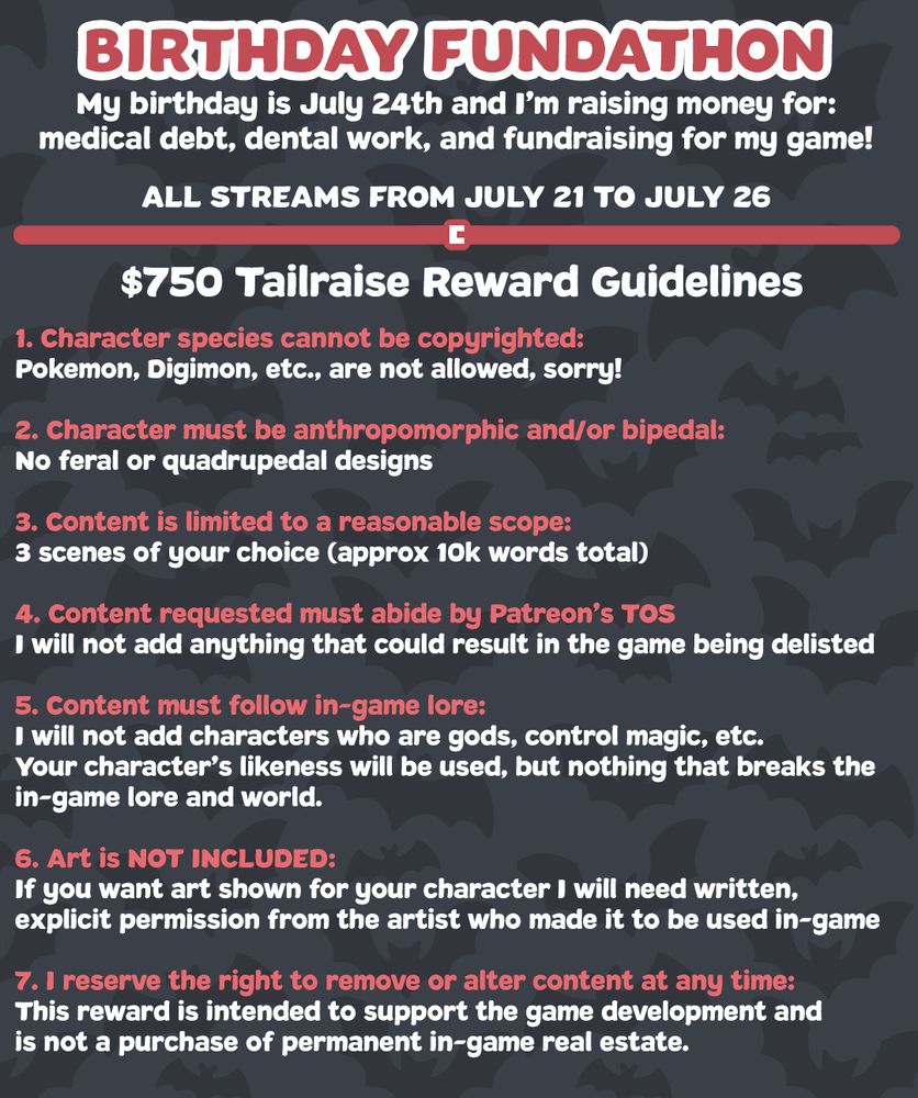 $750 Tailraise reward guidelines (for people who donate this amount)

1. Character species cannot be copyrighted:
Pokemon, Digimon, etc., are not allowed, sorry!

2. Character must be anthropomorphic and/or bipedal:
No feral or quadrupedal designs

3. Content is limited to a reasonable scope:
3 scenes of your choice (approx 10k words total)

4. Content requested must abide by Patreon’s TOS
I will not add anything that could result in the game being delisted

5. Content must follow in-game lore:
I will not add characters who are gods, control magic, etc. 
Your character’s likeness will be used, but nothing that breaks the
in-game lore and world.

6. Art is NOT INCLUDED:
If you want art shown for your character I will need written,
explicit permission from the artist who made it to be used in-game

7. I reserve the right to remove or alter content at any time:
This reward is intended to support the game development and
is not a purchase of permanent in-game real estate.