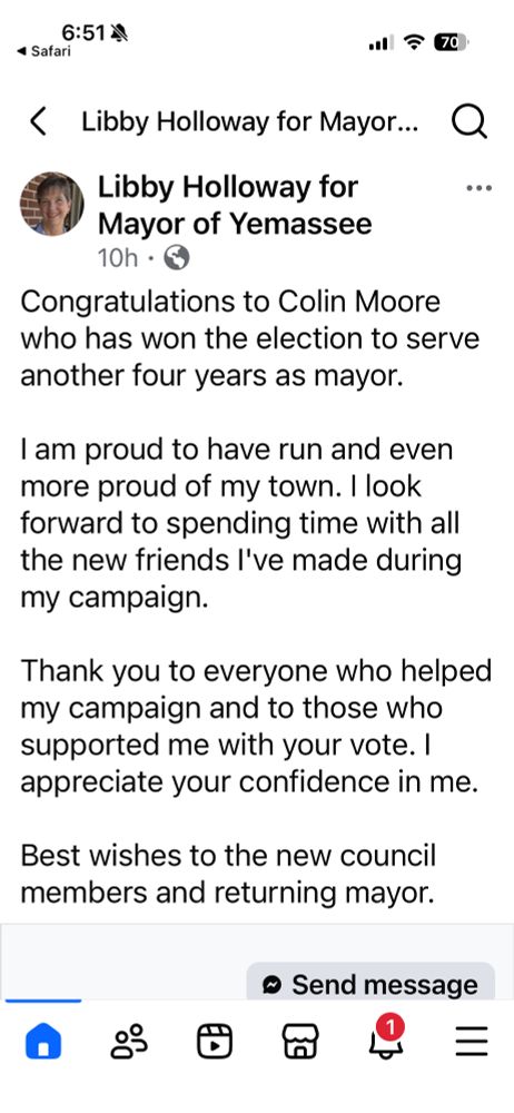 A screenshot of Libby Holloway’s campaign Facebook account 

It says the following 

6:51
4 Safari
.分 70
< Libby Holloway for Mayor... Q
Libby Holloway for Mayor of Yemassee
10h • 0
Congratulations to Colin Moore who has won the election to serve another four years as mayor.
I am proud to have run and even more proud of my town. I look forward to spending time with all the new friends I've made during my campaign.
Thank you to everyone who helped my campaign and to those who supported me with your vote. appreciate your confidence in me.
Best wishes to the new council members and returning mayor.
