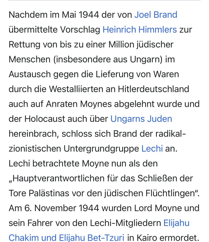 Nachdem im Mai 1944 der von Joel Brand
übermittelte Vorschlag Heinrich Himmlers zur Rettung von bis zu einer Million jüdischer Menschen (insbesondere aus Ungarn) im Austausch gegen die Lieferung von Waren durch die Westalliierten an Hitlerdeutschland
auch auf Anraten Moynes abgelehnt wurde und der Holocaust auch über Ungarns Juden hereinbrach, schloss sich Brand der radikal-zionistischen Untergrundgruppe Lechi an.
Lechi betrachtete Moyne nun als den
„Hauptverantwortlichen für das Schließen der Tore Palästinas vor den jüdischen Flüchtlingen".
Am 6. November 1944 wurden Lord Moyne und sein Fahrer von den Lechi-Mitgliedern Elijahu Chakim und Elijahu Bet-Tzuri in Kairo ermordet.