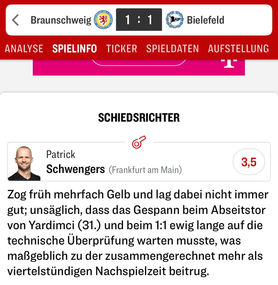 Patrick
Schwengers (Frankfurt am Main)
3,5
Zog früh mehrfach Gelb und lag dabei nicht immer gut; unsäglich, dass das Gespann beim Abseitstor von Yardimci (31.) und beim 1:1 ewig lange auf die technische Überprüfung warten musste, was maßgeblich zu der zusammengerechnet mehr als viertelstündigen Nachspielzeit beitrug.