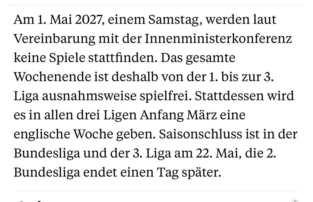 Am 1. Mai 2027, einem Samstag, werden laut Vereinbarung mit der Innenministerkonferenz keine Spiele stattfinden. Das gesamte Wochenende ist deshalb von der 1. bis zur 3.
Liga ausnahmsweise spielfrei. Stattdessen wird es in allen drei Ligen Anfang März eine englische Woche geben. Saisonschluss ist in der Bundesliga und der 3. Liga am 22. Mai, die 2.
Bundesliga endet einen Tag später.