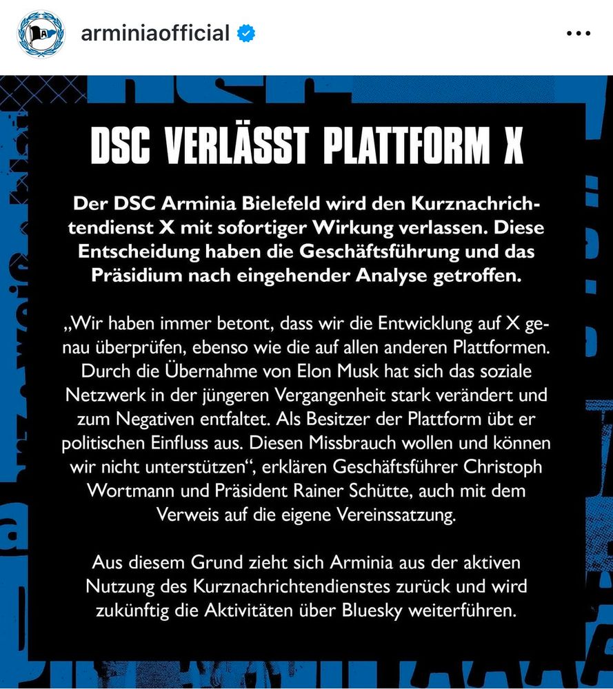 DSC VERLÄSST PLATTFORM X
Der DSC Arminia Bielefeld wird den Kurznachrich-tendienst X mit sofortiger Wirkung verlassen. Diese Entscheidung haben die Geschäftsführung und das Präsidium nach eingehender Analyse getroffen.
„Wir haben immer betont, dass wir die Entwicklung auf X genau überprüfen, ebenso wie die auf allen anderen Plattformen.
Durch die Übernahme von Elon Musk hat sich das soziale Netzwerk in der jüngeren Vergangenheit stark verändert und zum Negativen entfaltet. Als Besitzer der Plattform übt er politischen Einfluss aus. Diesen Missbrauch wollen und können wir nicht unterstützen", erklären Geschäftsführer Christoph Wortmann und Präsident Rainer Schütte, auch mit dem Verweis auf die eigene Vereinssatzung.
Aus diesem Grund zieht sich Arminia aus der aktiven Nutzung des Kurznachrichtendienstes zurück und wird zukünftig die Aktivitäten über Bluesky weiterführen.