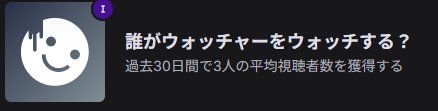 Twitchのアチーブメント
「誰がウォッチャーをウォッチする？

過去30日間で3人の平均視聴者数を獲得する」