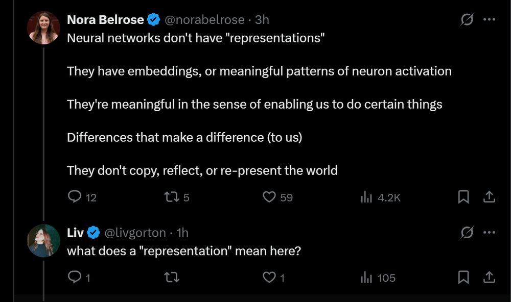 Nora Belrose
@norabelrose
·
3h
Neural networks don't have "representations"

They have embeddings, or meaningful patterns of neuron activation

They're meaningful in the sense of enabling us to do certain things

Differences that make a difference (to us)

They don't copy, reflect, or re-present the world
Liv
@livgorton
·
1h
what does a "representation" mean here?