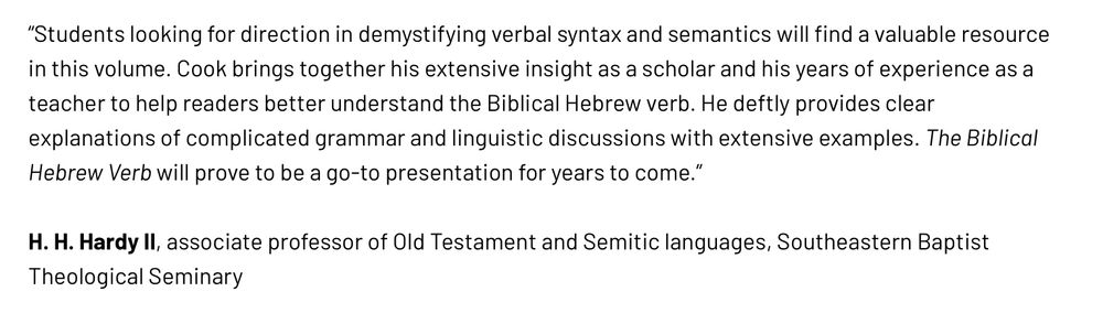 “Students looking for direction in demystifying verbal syntax and semantics will find a valuable resource in this volume. Cook brings together his extensive insight as a scholar and his years of experience as a teacher to help readers better understand the Biblical Hebrew verb. He deftly provides clear explanations of complicated grammar and linguistic discussions with extensive examples. The Biblical Hebrew Verb will prove to be a go-to presentation for years to come.” ~H. H. Hardy II