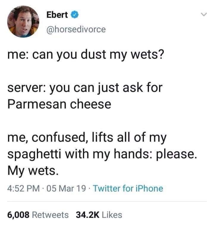 Me: can you dust my wets?
Server: you can just ask for Parmesan cheese
Me, confused, lifts all of my spaghetti with my hands: please. My wets. 