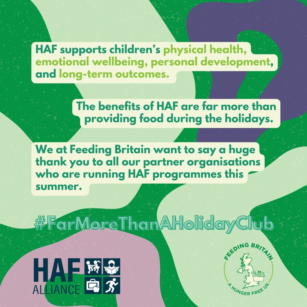 Graphic with green and purple patterned background. Text reads: “HAF supports children’s physical health, emotional wellbeing, personal development, and long-term outcomes. The benefits of HAF are far more than providing food during the holidays. We at Feeding Britain want to say a huge thank you to all our partner organisations who are running HAF programmes this summer. #FarMoreThanAHolidayClub.”
