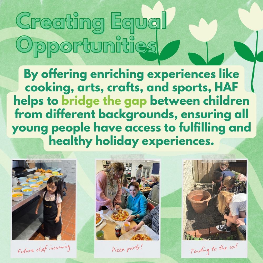 Three photographs in a row show: a young girl in an apron standing proudly in a kitchen with bowls of soup (“Future chef incoming”), a smiling child at a table with a pizza (“Pizza party!”), and children outdoors filling a large plant pot with soil (“Tending to the soil”). Text above reads: “Creating Equal Opportunities – By offering enriching experiences like cooking, arts, crafts, and sports, HAF helps to bridge the gap between children from different backgrounds, ensuring all young people have access to fulfilling and healthy holiday experiences.” The background is green with white flower illustrations.