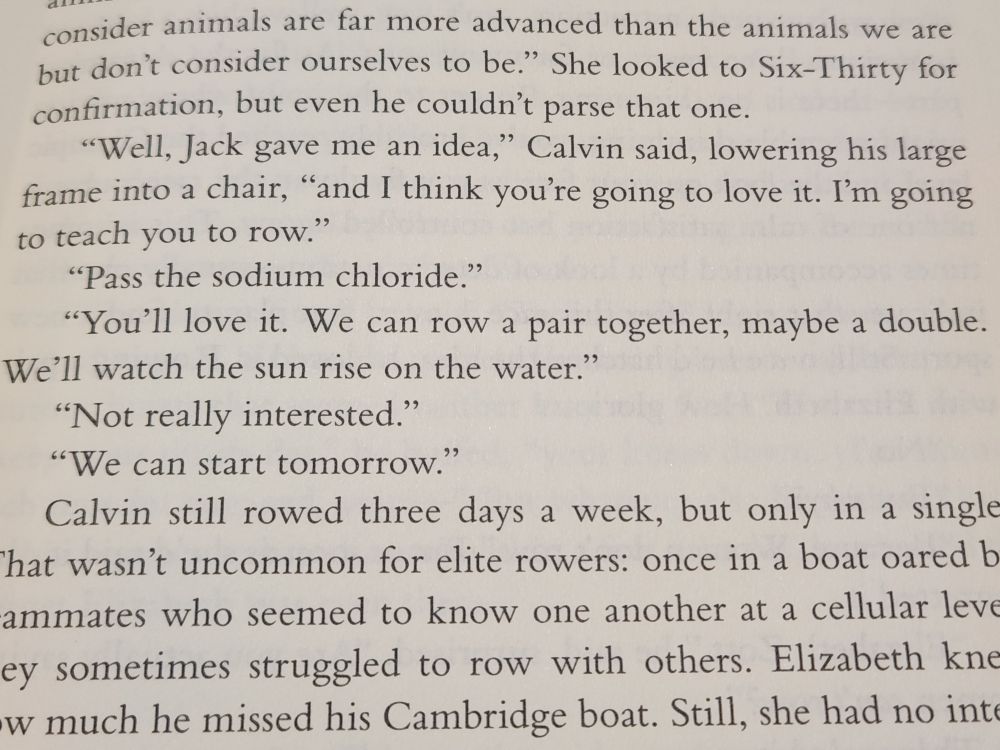 Excerpt:
...consider animals are far more advanced than the animals we are but don't consider ourselves to be." She looked to Six-Thirty for confirmation, but even he couldn't parse that one.

"Well, Jack gave me an idea,” Calvin said, lowering his large frame into a chair, "and I think you're going to love it. I'm going to teach you to row."

"Pass the sodium chloride."

"You'll love it. We can row a pair together, maybe a double. We'll watch the sun rise on the water."

"Not really interested."

"We can start tomorrow."

Calvin still rowed three days a week, but only in a single. That wasn't uncommon for elite rowers: once in a boat oared by teammates who seemed to know one another at a cellular level, they sometimes struggled to row with others. Elizabeth knew how much he missed his Cambridge boat. Still, she had no inte...