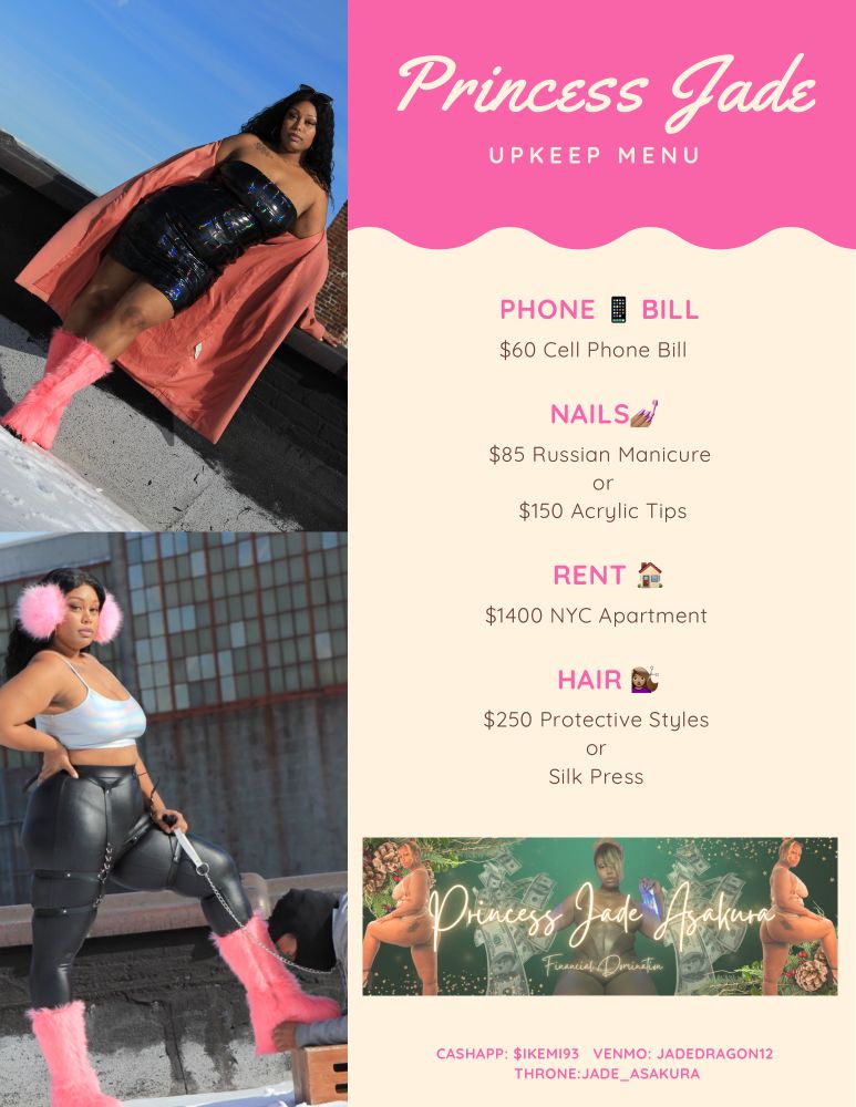 A split image flyer, on the left are two images of Princess, on the right is a menu that reads “ Princess Jade
UPKEEP MENU
PHONE
BILL
$60 Cell Phone Bill
NAILS*
$85 Russian Manicure
or
$150 Acrylic Tips
RENT
$1400 NYC Apartment
HAIR
$250 Protective Styles
or
Silk Press
Princess Jade Asakura 
Financial Domination
CASHAPP: $IKEMI93
 VENMO: JADEDRAGON12
THRONE:JADE_ASAKURA