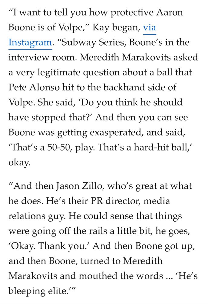 
“I want to tell you how protective Aaron Boone is of Volpe,” Kay began, via Instagram. “Subway Series, Boone’s in the interview room. Meredith Marakovits asked a very legitimate question about a ball that Pete Alonso hit to the backhand side of Volpe. She said, ‘Do you think he should have stopped that?’ And then you can see Boone was getting exasperated, and said, ‘That’s a 50-50, play. That’s a hard-hit ball,’ okay.

“And then Jason Zillo, who’s great at what he does. He’s their PR director, media relations guy. He could sense that things were going off the rails a little bit, he goes, ‘Okay. Thank you.’ And then Boone got up, and then Boone, turned to Meredith Marakovits and mouthed the words ... ‘He’s bleeping elite.’”