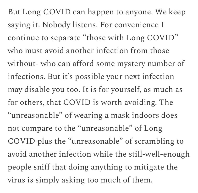 Screenshot from Beyond All Reason by Julia Doubleday reads: But Long COVID can happen to anyone. We keep saying it. Nobody listens. For convenience I continue to separate "those with Long COVID" who must avoid another infection from those
without- who can afford some mystery number of infections. But it's possible your next infection may disable you too. It is for yourself, as much as for others, that COVID is worth avoiding. The
"unreasonable" of wearing a mask indoors does not compare to the "unreasonable" of Long
COVID plus the "unreasonable" of scrambling to avoid another infection while the still-well-enough people sniff that doing anything to mitigate the virus is simply asking too much of them.