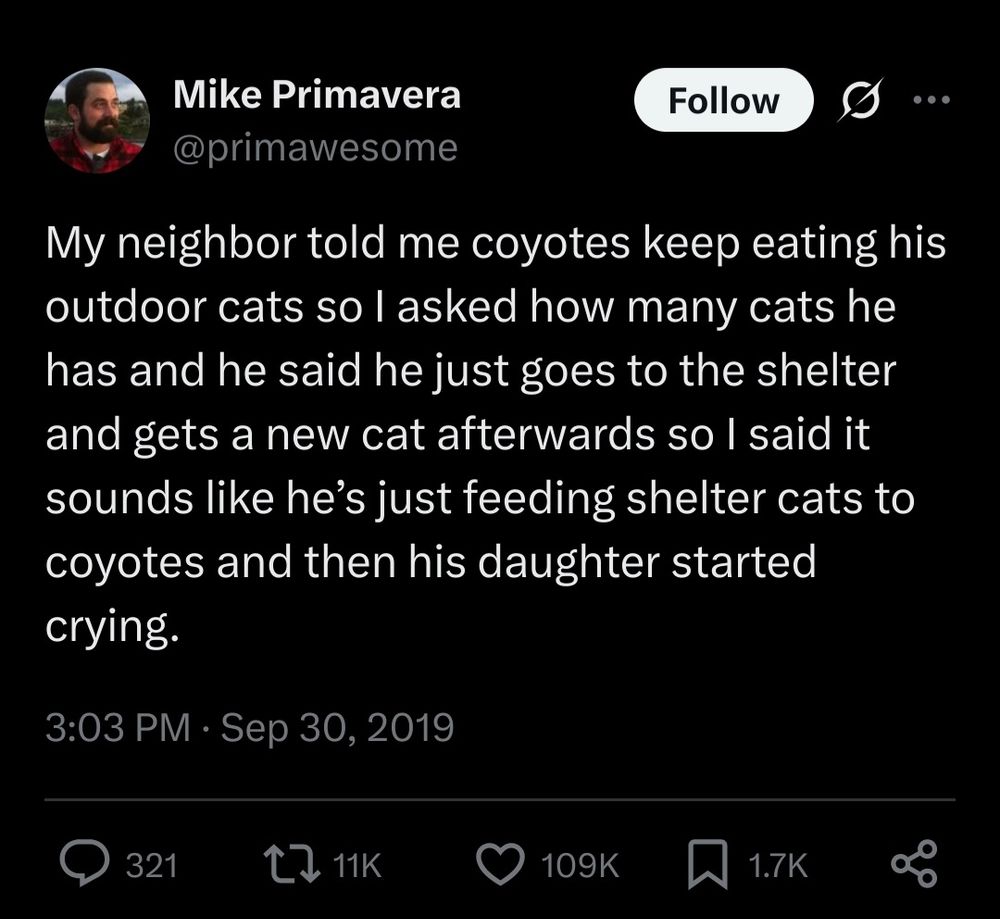 Mike Primavera @primawesome on twitter:
My neighbor told me coyotes keep eating his outdoor cats so I asked how many cats he has and he said he just goes to the shelter and gets a new cat afterwards so I said it sounds like he’s just feeding shelter cats to coyotes and then his daughter started crying.