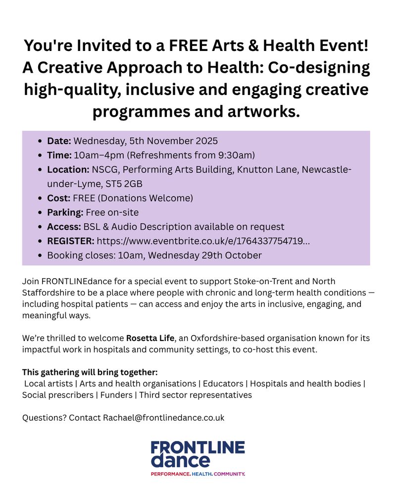 You're Invited to a FREE Arts & Health Event! A Creative Approach to Health: Co-designing high-quality, inclusive and engaging creative programmes and artworks.
Date: Wednesday, 5th November 2025
Time: 10am–4pm (Refreshments from 9:30am)
Location: NSCG, Performing Arts Building, Knutton Lane, Newcastle-under-Lyme, ST5 2GB
Cost: FREE (Donations Welcome)
Parking: Free on-site
Access: BSL & Audio Description available on request
REGISTER: https://www.eventbrite.co.uk/e/1764337754719...
Booking closes: 10am, Wednesday 29th October
Join FRONTLINEdance for a special event to support Stoke-on-Trent and North Staffordshire to be a place where people with chronic and long-term health conditions — including hospital patients — can access and enjoy the arts in inclusive, engaging, and meaningful ways.

We’re thrilled to welcome Rosetta Life, an Oxfordshire-based organisation known for its impactful work in hospitals and community settings, to co-host this event.

This gathering will bring together:
 Local artists | Arts and health organisations | Educators | Hospitals and health bodies | Social prescribers | Funders | Third sector representatives

Questions? Contact Rachael@frontlinedance.co.uk