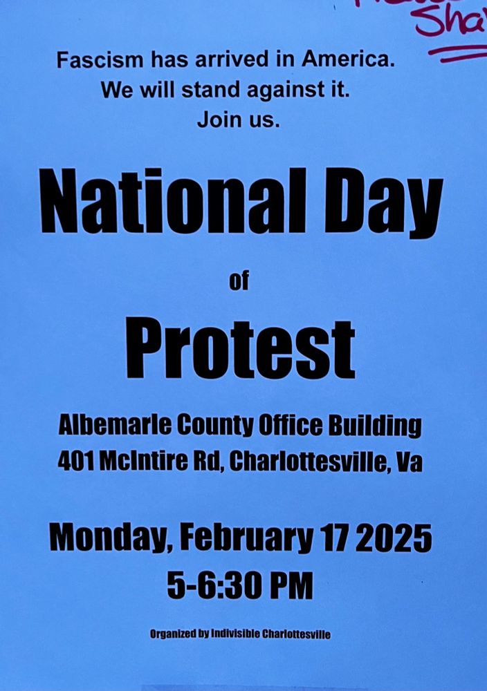 
Fascism has arrived in America.
We will stand against it.
Join us.
National Day
of
Protest
Albemarle County Office Building
401 McIntire Rd, Charlottesville, Va
Monday, February 17 2025
5-6:30 PM
Organized by Indivisible Charlottesville