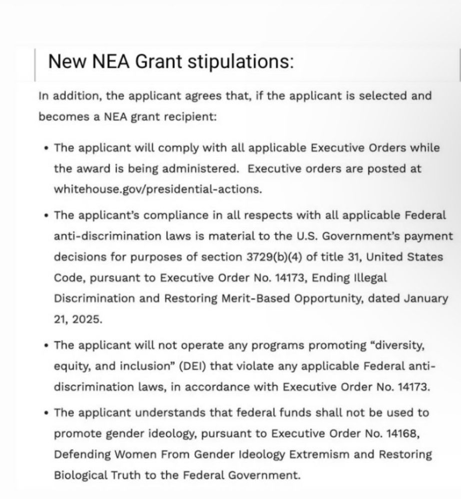 A webpage screenshot reads: “New NEA Grant stipulations:
In addition, the applicant agrees that, if the applicant is selected and becomes a NEA grant recipient:
• The applicant will comply with all applicable Executive Orders while the award is being administered. Executive orders are posted at whitehouse.gov/presidential-actions.
• The applicant's compliance in all respects with all applicable Federal anti-discrimination laws is material to the U.S. Government's payment decisions for purposes of section 3729(b)(4) of title 31, United States Code, pursuant to Executive Order No. 14173, Ending Illegal Discrimination and Restoring Merit-Based Opportunity, dated January 21, 2025.
• The applicant will not operate any programs promoting "diversity, equity, and inclusion" (DEI) that violate any applicable Federal anti-discrimination laws, in accordance with Executive Order No. 14173.
• The applicant understands that federal funds shall not be used to promote gender ideology, pursuant to Executive Order No. 14168, Defending Women From Gender Ideology Extremism and Restoring Biological Truth to the Federal Government.”
