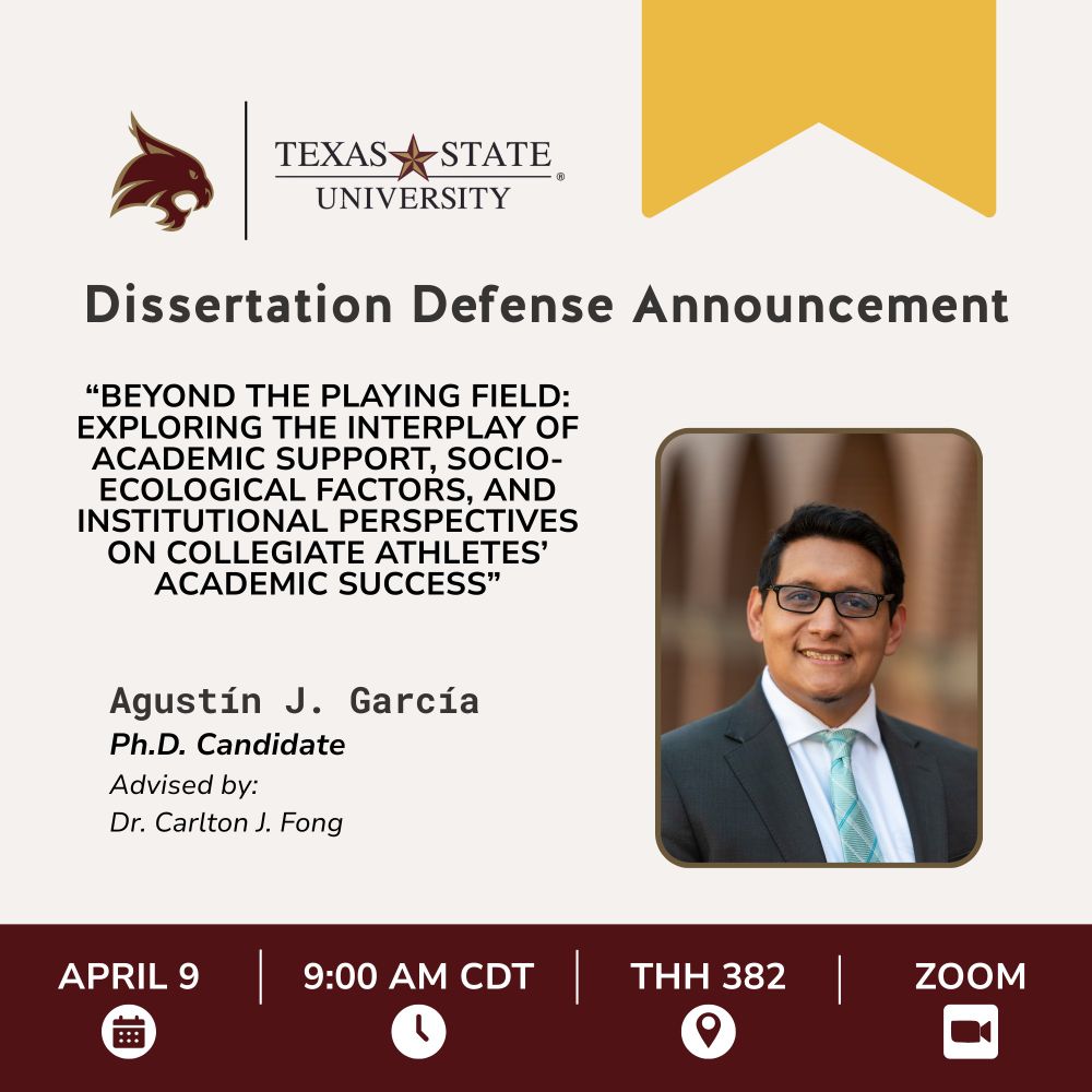 A professional announcement flyer for Agustín J. García’s dissertation defense at Texas State University. The flyer includes a photo of Agustín J. García wearing a suit, with the Texas State University logo at the top. The dissertation title is displayed in bold: “Beyond the Playing Field: Exploring the Interplay of Academic Support, Socio-Ecological Factors, and Institutional Perspectives on Collegiate Athletes’ Academic Success.” Below the title, it lists the date (April 9), time (9:00 AM CDT), location (THH 382 and Zoom), and the name of the advisor, Dr. Carlton J. Fong. There are icons for a calendar, clock, location, and Zoom, indicating the event details.