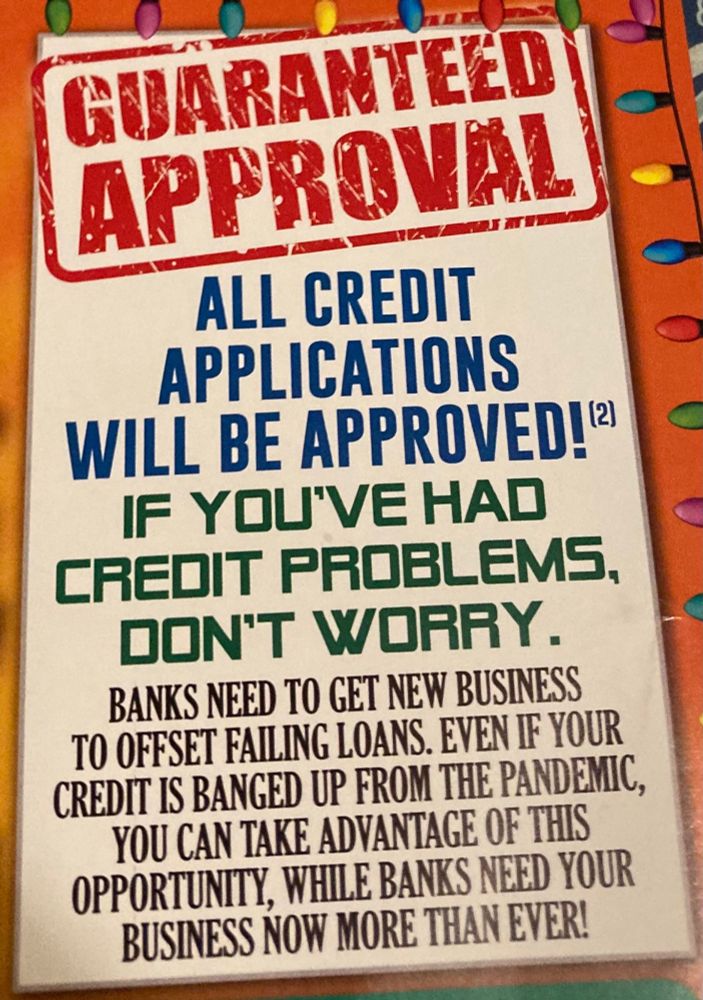 GUARANTEED APPROVAL
ALL CREDIT APPLICATIONS
WILL BE APPROVED!
IF YOU'VE HAD
CREDIT PROBLEMS, DON'T WORRY.
BANKS NEED TO GET NEW BUSINESS TO OFFSET FAILING LOANS. EVEN IF YOUR CREDIT IS BANGED UP FROM THE PANDEMIC, YOU CAN TAKE ADVANTAGE OF THIS OPPORTUNITY, WHILE BANKS NEED YOUR BUSINESS NOW MORE THAN EVER!