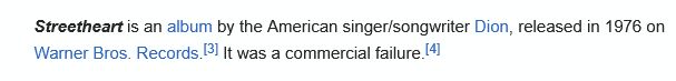 full article text: Streetheart is an album by the American singer/songwriter Dion, released in 1976 on Warner Bros. Records.[3] It was a commercial failure