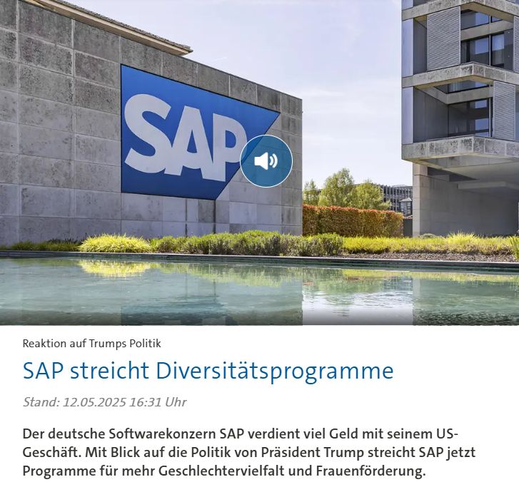 ARD-Meldung: "SAP streicht Diversitätsprogramme
Der deutsche Softwarekonzern SAP verdient viel Geld mit seinem US-Geschäft. Mit Blick auf die Politik von Präsident Trump streicht SAP jetzt Programme für mehr Geschlechtervielfalt und Frauenförderung."
