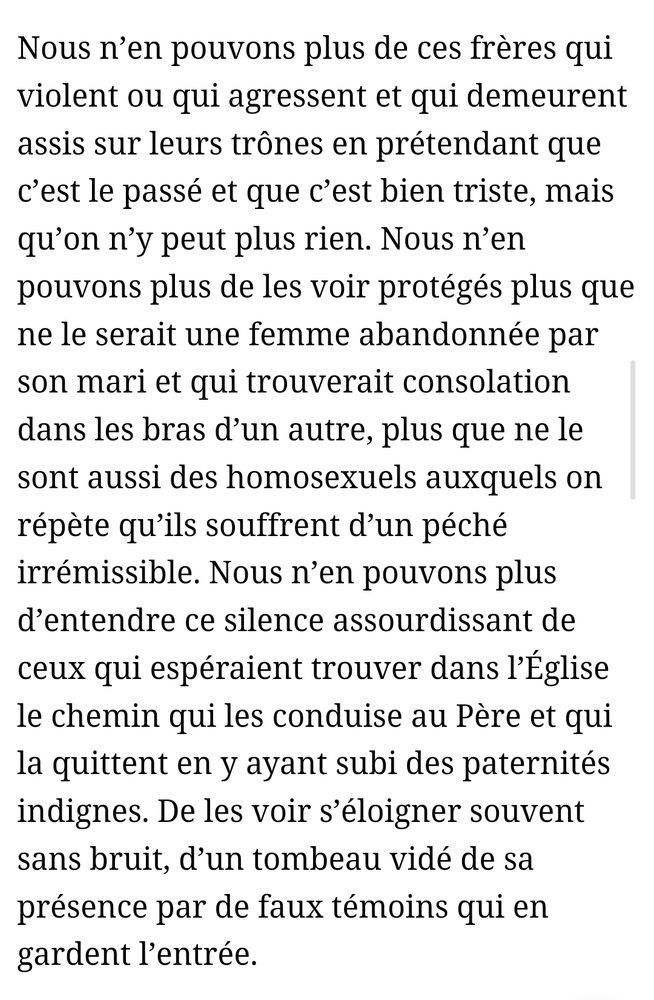 Nous n’en pouvons plus de ces frères qui violent ou qui agressent et qui demeurent assis sur leurs trônes en prétendant que c’est le passé et que c’est bien triste, mais qu’on n’y peut plus rien. Nous n’en pouvons plus de les voir protégés plus que ne le serait une femme abandonnée par son mari et qui trouverait consolation dans les bras d’un autre, plus que ne le sont aussi des homosexuels auxquels on répète qu’ils souffrent d’un péché irrémissible. Nous n’en pouvons plus d’entendre ce silence assourdissant de ceux qui espéraient trouver dans l’Église le chemin qui les conduise au Père et qui la quittent en y ayant subi des paternités indignes. De les voir s’éloigner souvent sans bruit, d’un tombeau vidé de sa présence par de faux témoins qui en gardent l’entrée.