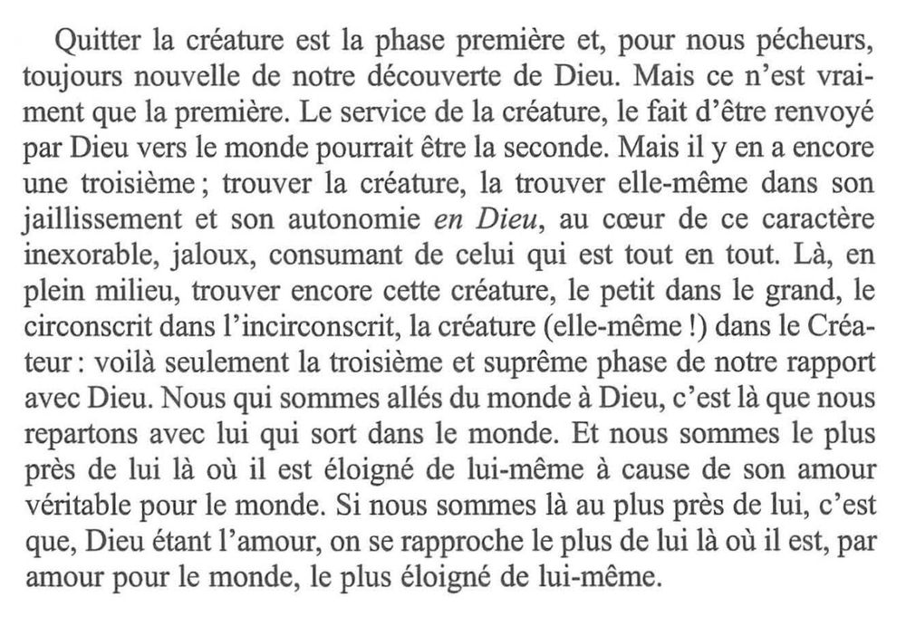 Quitter la créature est la phase première et, pour nous pécheurs, toujours nouvelle de notre découverte de Dieu. Mais ce n'est vraiment que la première. Le service de la créature, le fait d'être renvoyé par Dieu vers le monde pourrait être la seconde. Mais il y en a encore une troisième ; trouver la créature, la trouver elle-même dans son jaillissement et son autonomie en Dieu, au cœur de ce caractère inexorable, jaloux, consumant de celui qui est tout en tout. Là, en plein milieu, trouver encore cette créature, le petit dans le grand, le circonscrit dans l'incirconscrit, la créature (elle-même!) dans le Créateur : voilà seulement la troisième et suprême phase de notre rapport avec Dieu. Nous qui sommes allés du monde à Dieu, c'est là que nous repartons avec lui qui sort dans le monde. Et nous sommes le plus près de lui là où il est éloigné de lui-même à cause de son amour véritable pour le monde. Si nous sommes là au plus près de lui, c'est que, Dieu étant l'amour, on se rapproche le plus de lui là où il est, par amour pour le monde, le plus éloigné de lui-même.
« La signification éternelle de l’humanité de Jésus  pour notre rapport avec Dieu » dans Être homme et le devenir homme de Dieu. Études sur le fondement dogmatique, sur la christologie, l’anthropologie théologique et l’eschatologie, Paris, Éditions du Cerf, 2019, p. 342.