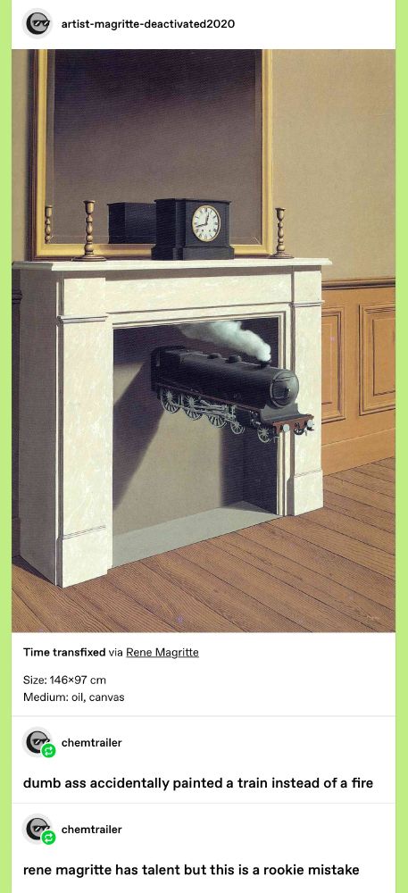 tumblr post of the painting Time Transfixed by Rene Magritte. It’s a surreal painting of a fireplace and mantel except the fireplace is blocked and a small steam train engine is emerging from it.
user chemtrailer: (in large bold text) dumb ass accidentally painted a train instead of a fire. rene magritte has talent but this is a rookie mistake