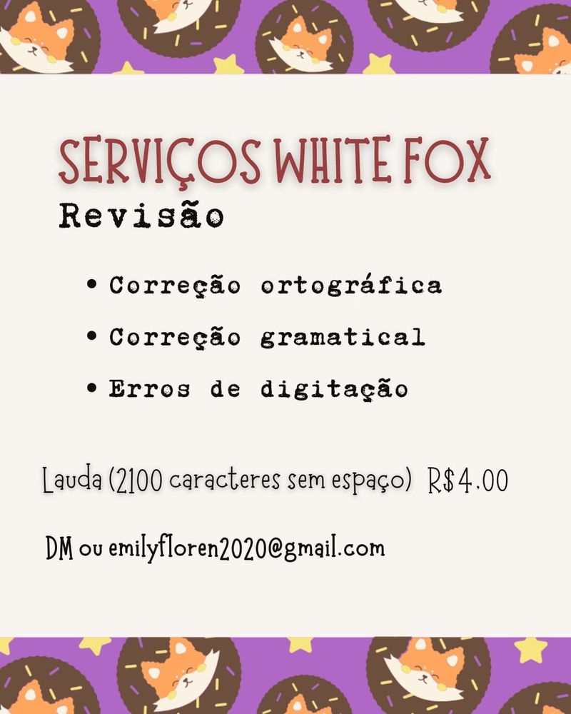 Serviços White Fox: Revisão. Correção ortográfica, correção gramatical e erros de digitação.

Lauda (2100 caracteres sem espaço) R$ 4,00.

DM ou emilyfloren2020@gmail.com
