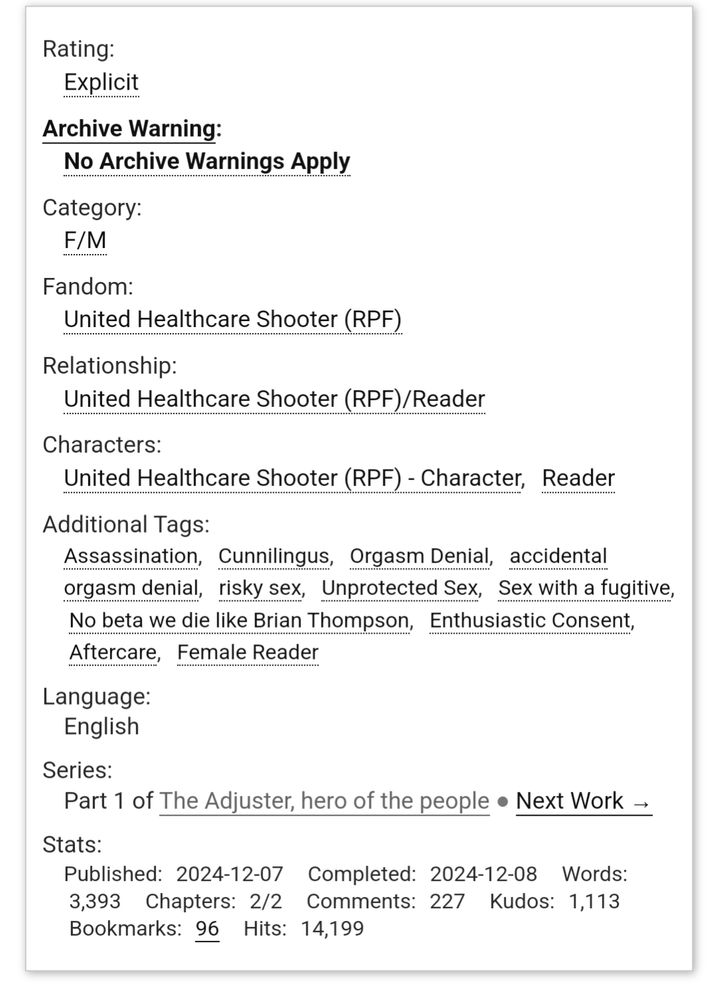 The tags of a work of fanfiction. It says:

Rating:
Explicit
Archive Warning:
No Archive Warnings Apply
Category:
F/M
Fandom:
United Healthcare Shooter (RPF)
Relationship:
United Healthcare Shooter (RPF)/Reader
Characters:
United Healthcare Shooter (RPF) - Character Reader
Additional Tags:
Assassination Cunnilingus Orgasm Denial accidental orgasm denial risky sex Unprotected Sex Sex with a fugitive No beta we die like Brian Thompson Enthusiastic Consent Aftercare Female Reader
Language:
English
Series:
Part 1 of The Adjuster, hero of the people Next Work →
Stats:
Published:2024-12-07 Completed:2024-12-08 Words:3,393 Chapters:2/2 Comments:227 Kudos:1,113 Bookmarks:96 Hits:14,199