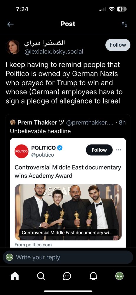 Screenshot of posts from BlueSky. 

Post
الكسندرا ميراي
Follow
@lexialex.bsky.social
I keep having to remind people that Politico is owned by German Nazis who prayed for Trump to win and whose (German) employees have to sign a pledge of allegiance to Israel
Prem Thakker 'V@premthakker.... •8h
Unbelievable headline

With a Politico headline below it. 