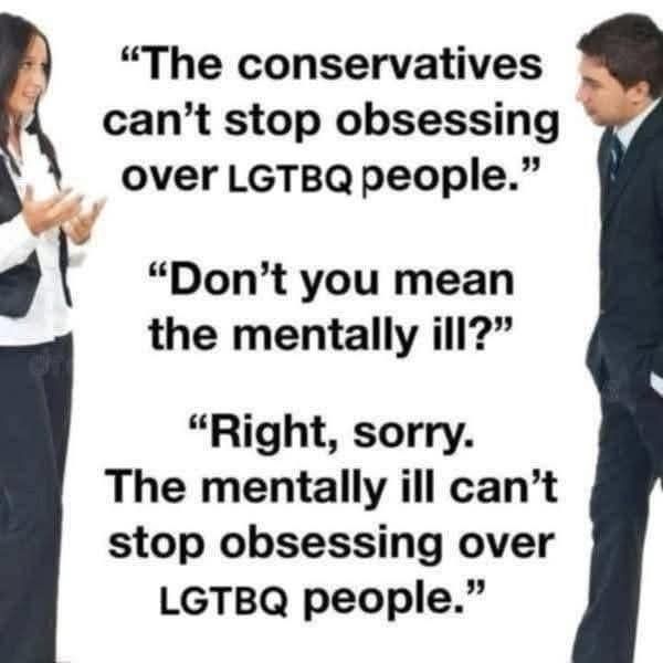 Two people talking

"The conservatives can't stop obsessing over LGBTQ people."

"Don't you mean the mentally ill?"

"Right, sorry.  The mentally ill can't stop obsessing over LGTBQ people."