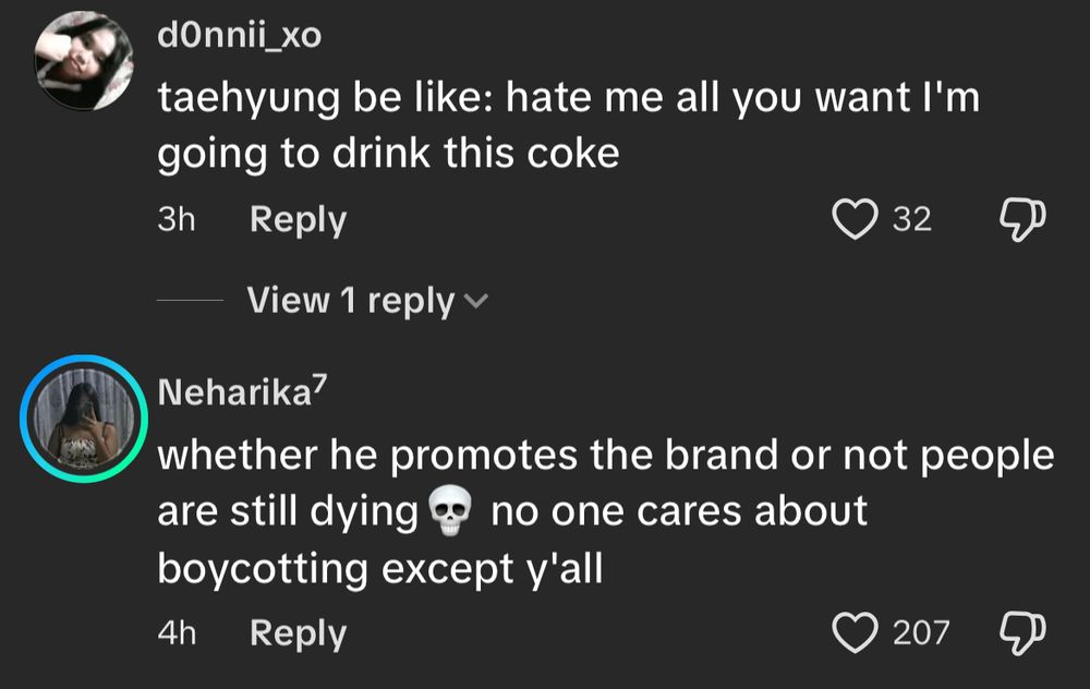 Screenshot of TikTok comment section on video of Taehyung holding up a Coke Zero can 
dOnnii_xo
taehyung be like: hate me all you want I'm going to drink this coke
3h
Reply
32 likes

Neharika7
whether he promotes the brand or not people are still dying @ no one cares about boycotting except y'all
4h
207 likes
