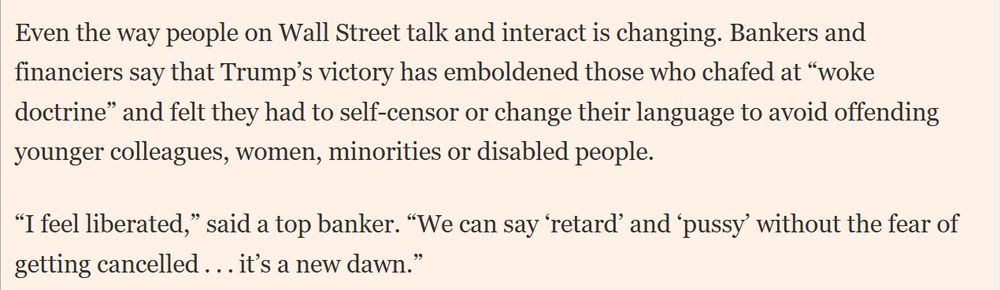 Screenshot of the FT-Article reading (TW):
 
Even the way people on Wall Street talk and interact is changing. Bankers and financiers say that Trump's victory has emboldened those who chafed at "woke doctine" and felt they had to self-censor or change their language to avoid offending younger colleagues, women, minorities or disabeld people. 

"I feel liberated," said a top banker. "We can say 'retard' and 'pussy' without the fear of getting cancelled... it's a new dawn."