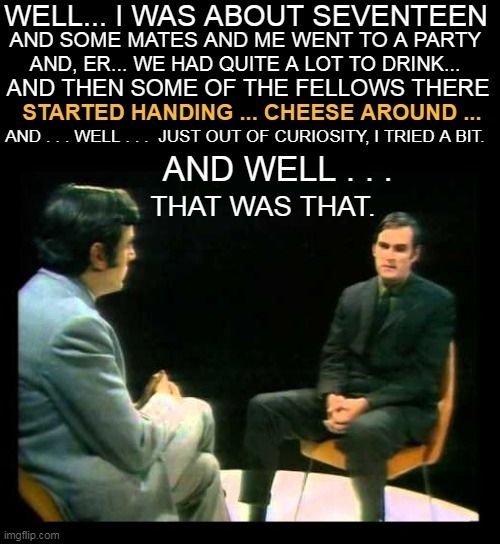 "Well ... I was about seventeen and some mates and me went to a party and, er ... we had quite a lot to drink ... and then some of the fellows there  started handing ... cheese around ... and ... well ... just out of curiosity,  I tried a bit. And well ... that was that."