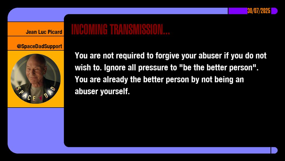 30/07/2025
Jean-Luc Picard
@SpaceDadSupport
Incoming Transmission...

You are not required to forgive your abuser if you do not wish to. Ignore all pressure to "be the better person". You are already the better person by not being an abuser yourself.

