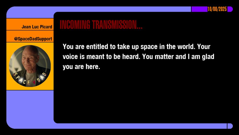 10/08/2025
Jean-Luc Picard
@SpaceDadSupport
Incoming Transmission...

You are entitled to take up space in the world. Your voice is meant to be heard. You matter and I am glad you are here.
