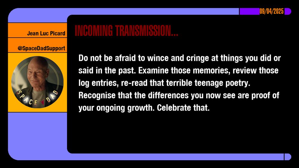 09/04/2025
Jean-Luc Picard
@SpaceDadSupport
Incoming Transmission...

Do not be afraid to wince and cringe at things you did or said in the past. Examine those memories, review those log entries, re-read that terrible teenage poetry. Recognise that the differences you now see are proof of your ongoing growth. Celebrate that.