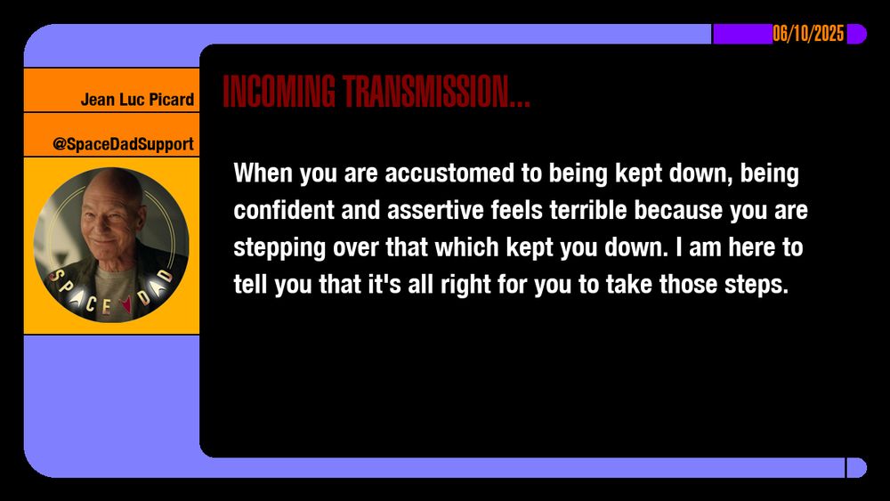 06/10/2025
Jean-Luc Picard
@SpaceDadSupport
Incoming Transmission...

When you are accustomed to being kept down, being confident and assertive feels terrible because you are stepping over that which kept you down. I am here to tell you that it's all right for you to take those steps.