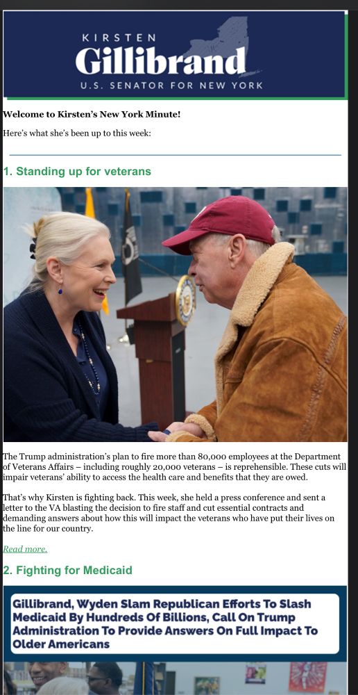 KIRSTEN
Gillibrand
U.S. SENATOR FOR NEW YORK
Welcome to Kirsten's New York Minute!
Here's what she's been up to this week:
1. Standing up for veterans
The Trump administration's plan to fire more than 80,000 employees at the Department of Veterans Affairs - including roughly 20,000 veterans - is reprehensible. These cuts will impair veterans' ability to access the health care and benefits that they are owed.
That's why Kirsten is fighting back. This week, she held a press conference and sent a letter to the VA blasting the decision to fire staff and cut essential contracts and demanding answers about how this will impact the veterans who have put their lives on the line for our country.
Read more.
2. Fighting for Medicaid
Gillibrand, Wyden Slam Republican Efforts To Slash Medicaid By Hundreds Of Billions, Call On Trump Administration To Provide Answers On Full Impact To Older Americans