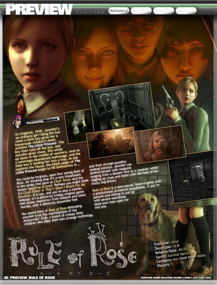 It's England, 1930. Jennifer's an ordinary girl riding the bus when a little boy gives her a homemade children's book, entitled The Little Princess. The boy then runs off the bus, and Jennifer gives chase. She winds up alone in the middle of nowhere, next to a seemingly-abandoned orphanage, and the little boy is leading her into a trap. As she explores the house, the blank pages of The Little Princess begin to fill themselves in...

You could be forgiven, upon first seeing Rule of Rose, for thinking that it's a new installment in the series that gave us Clock Tower and the recent Haunting Ground. Perhaps you might think it's Clock Tower 4: That's When I Reach For My Revolver. It is not, and you're also a weirdo. Instead, it's a distinctly creepy original game that draws inspiration from folklore and silent movies, with a distinctly dreamlike feel.

You spend most of Rule of Rose defending yourself from the machinations of the Aristocrats' Club, a bunch of creepy little children who obey their own strange mythology.

and their strange possibly-undead minions. Jennifer can defend herself with weapons ranging from a dessert fork to a revolver, while digging up clues and items with the help of her trusty dog Brown.

Rule of Rose is a slow-paced, bizarre game with a phenomenal orchestral soundtrack. If you're patient and willing to put up with severe weirdness, keep your eyes open for this one.