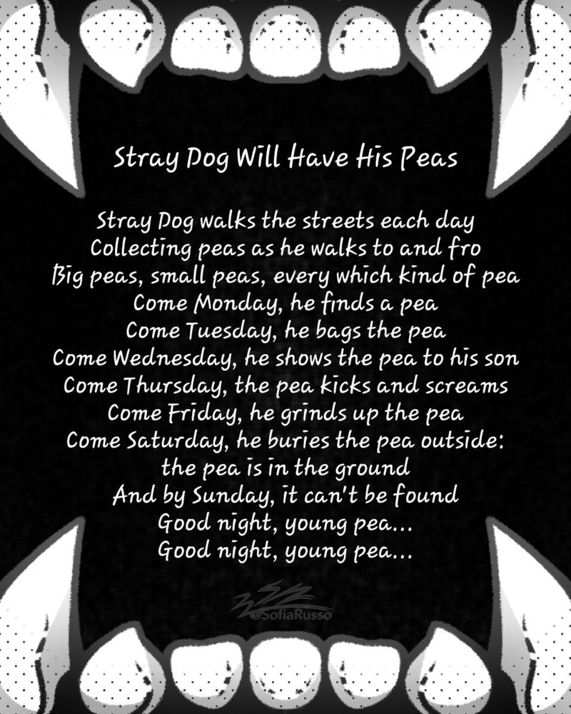 Teeth drawing with words saying:

Stray Dog walks the streets each day
Collecting peas as he walks to and fro
Big peas, small peas, every which kind of pea
Come Monday, he finds a pea
Come Tuesday, he bags the pea
Come Wednesday, he shows the pea to his son
Come Thursday, the pea kicks and screams
Come Friday, he grinds up the pea
Come Saturday, he buries the pea outside: the pea is in the ground
And by Sunday, it can't be found
Good night, young pea
Good night, young pea