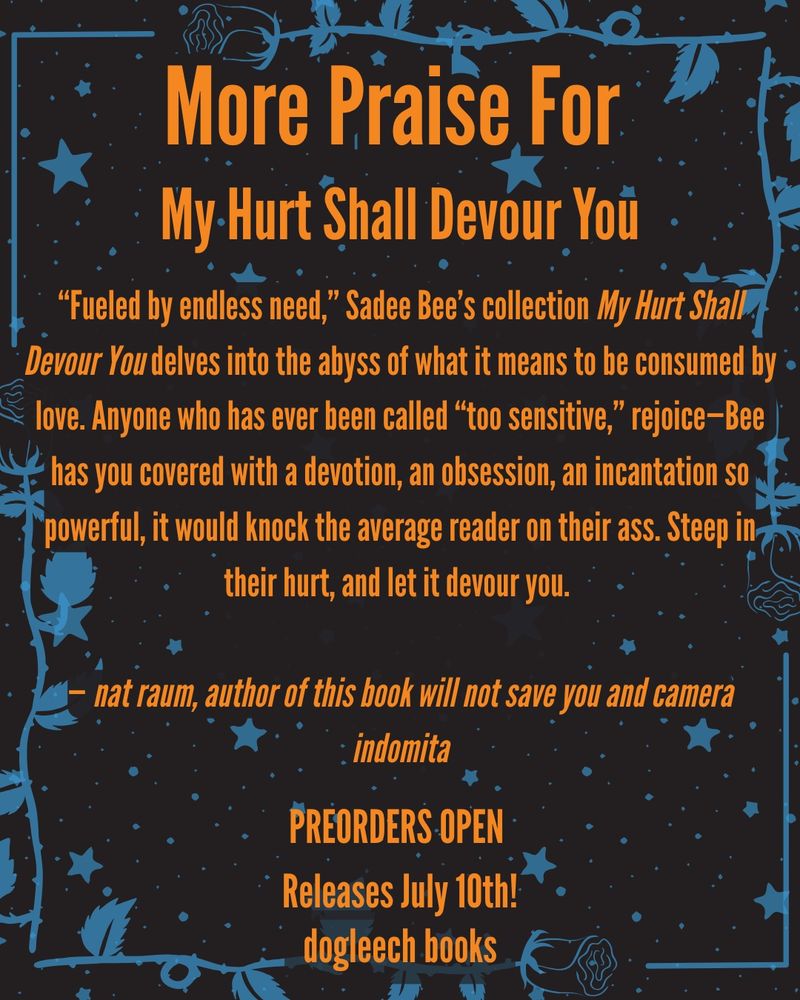 More praise for My Hurt Shall Devour You from @gr8earlofhell!!

““Fueled by endless need,” Sadee Bee’s collection My Hurt Shall Devour You delves into the abyss of what it means to be consumed by love. Anyone who has ever been called “too sensitive,” rejoice—Bee has you covered with a devotion, an obsession, an incantation so powerful, it would knock the average reader on their ass. Steep in their hurt, and let it devour you.
 
 
— nat raum, author of this book will not save you and camera indomita”